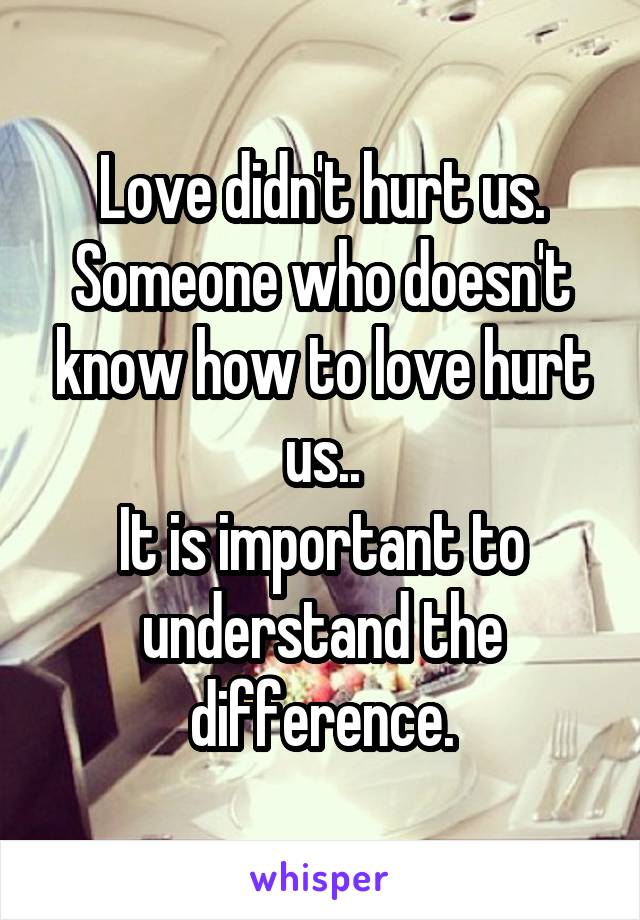Love didn't hurt us. Someone who doesn't know how to love hurt us..
It is important to understand the difference.