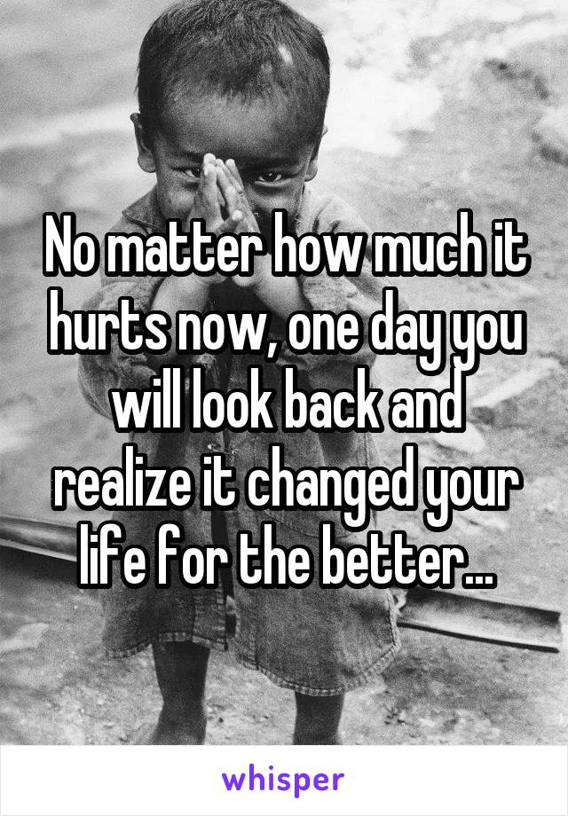 No matter how much it hurts now, one day you will look back and realize it changed your life for the better...