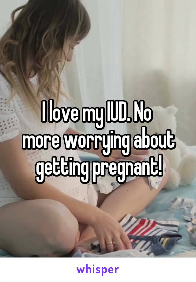 I love my IUD. No 
more worrying about getting pregnant!