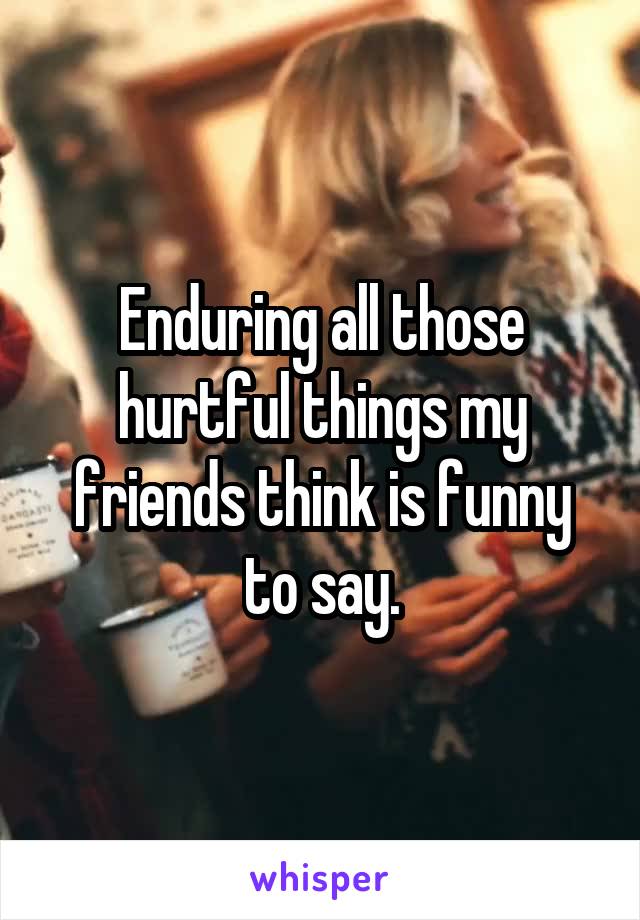 Enduring all those hurtful things my friends think is funny to say.