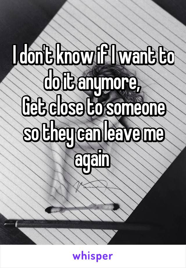I don't know if I want to do it anymore, 
Get close to someone so they can leave me again 

