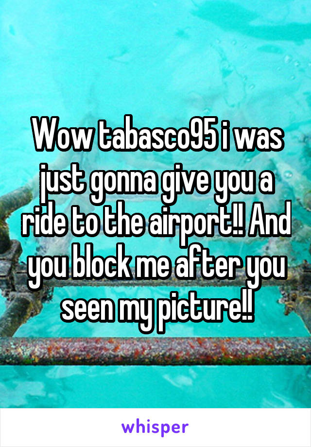 Wow tabasco95 i was just gonna give you a ride to the airport!! And you block me after you seen my picture!!
