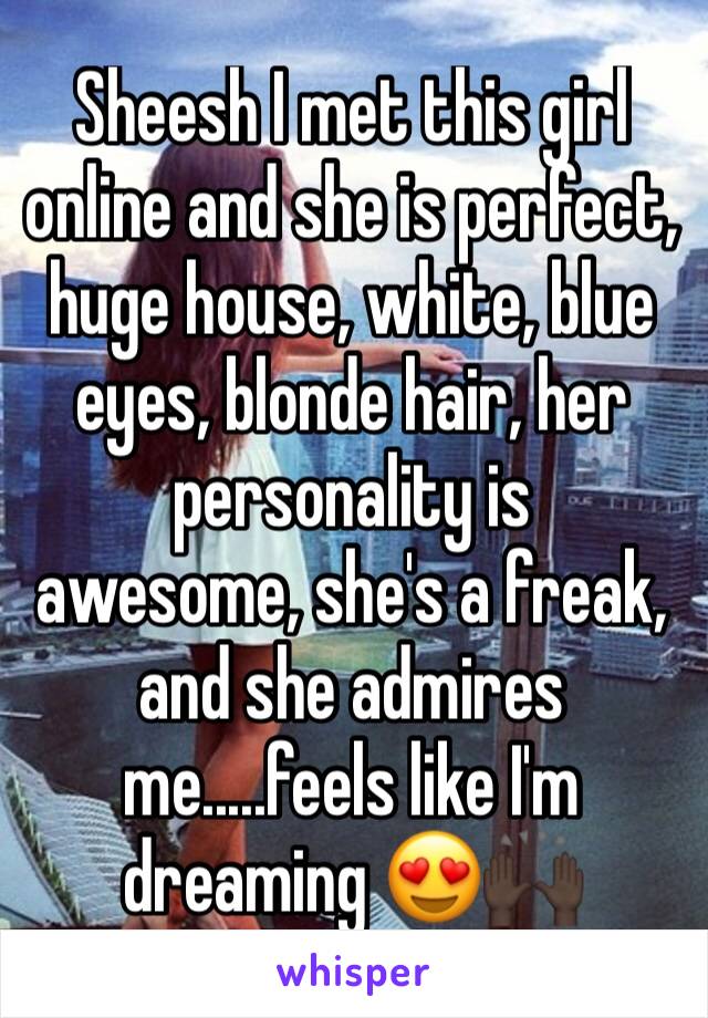 Sheesh I met this girl online and she is perfect, huge house, white, blue eyes, blonde hair, her personality is 
awesome, she's a freak, and she admires me.....feels like I'm 
dreaming 😍🙌🏿
