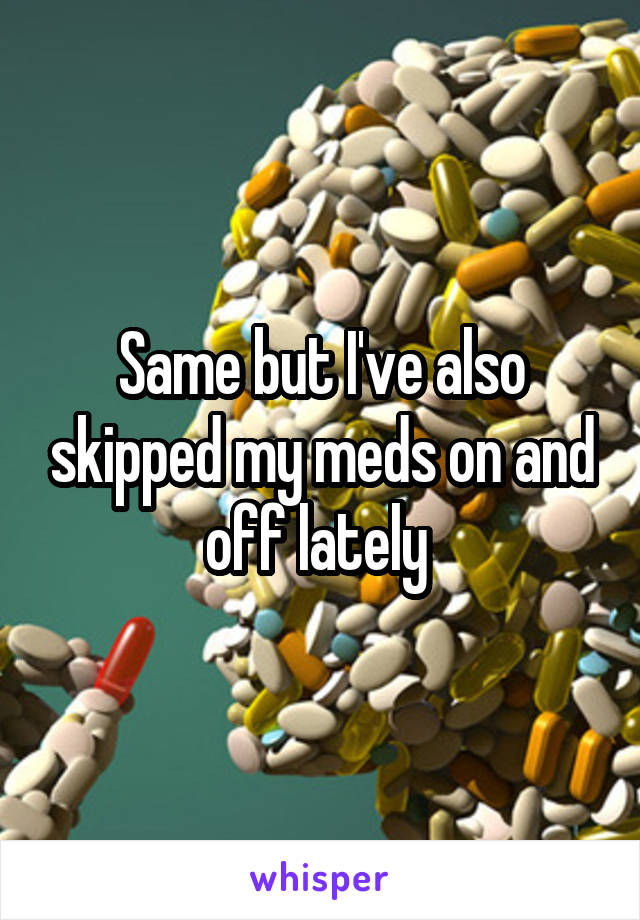 Same but I've also skipped my meds on and off lately 