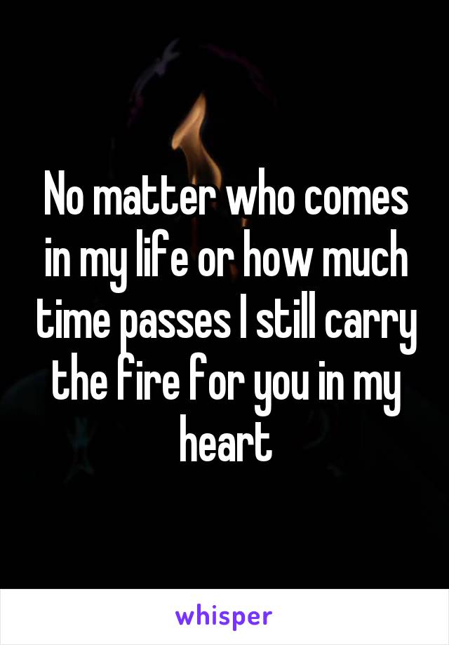 No matter who comes in my life or how much time passes I still carry the fire for you in my heart