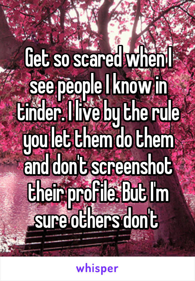 Get so scared when I see people I know in tinder. I live by the rule you let them do them and don't screenshot their profile. But I'm sure others don't 