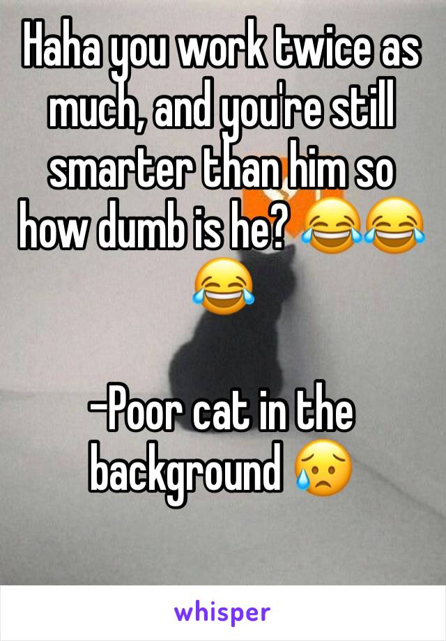 Haha you work twice as much, and you're still smarter than him so how dumb is he? 😂😂😂 

-Poor cat in the background 😥