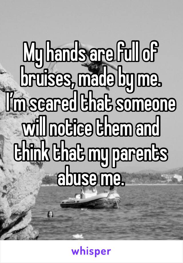 My hands are full of bruises, made by me.
I’m scared that someone will notice them and think that my parents abuse me.
