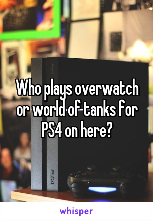 Who plays overwatch or world of tanks for PS4 on here?