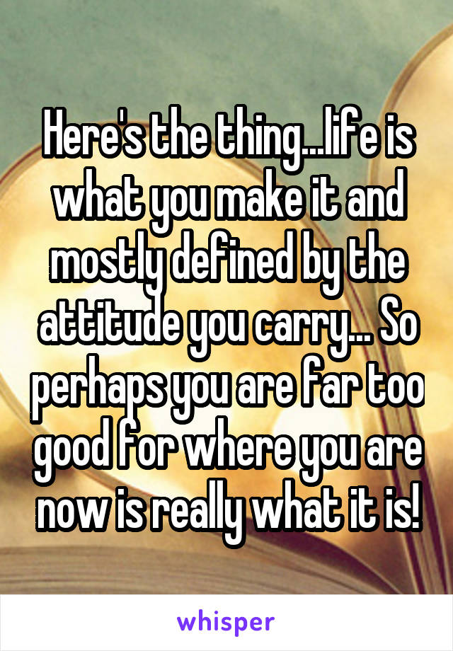 Here's the thing...life is what you make it and mostly defined by the attitude you carry... So perhaps you are far too good for where you are now is really what it is!