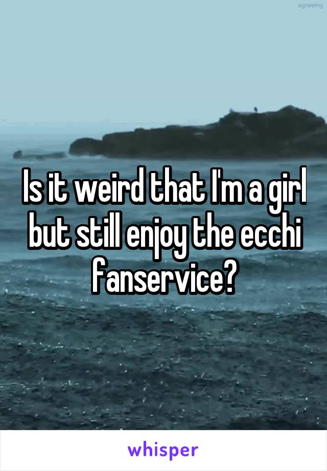 Is it weird that I'm a girl but still enjoy the ecchi fanservice?