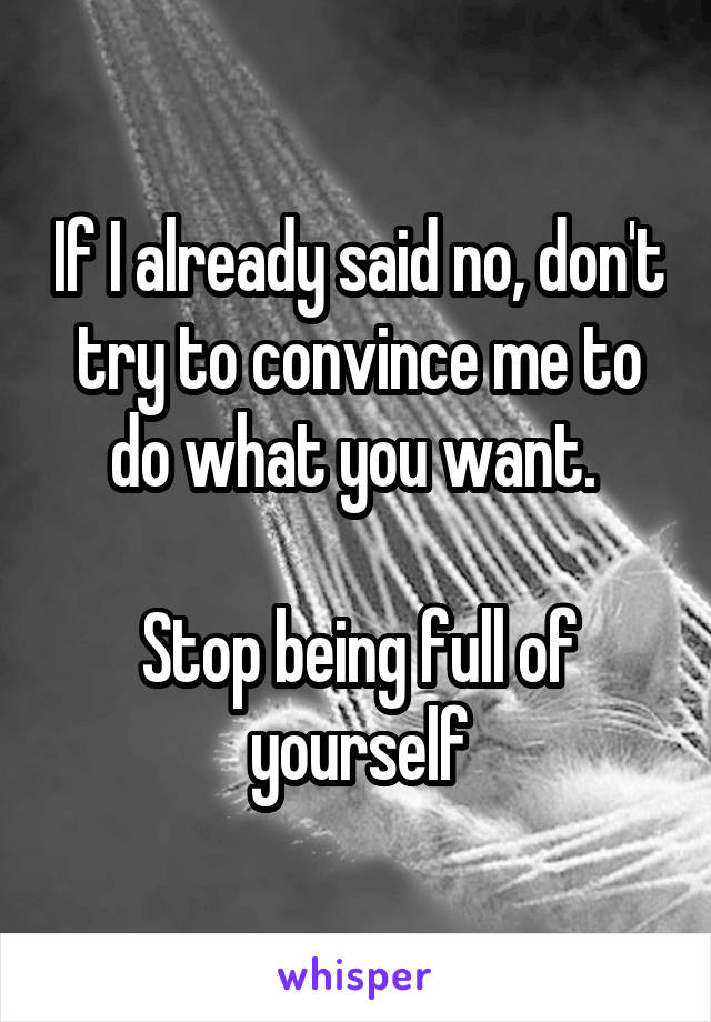 If I already said no, don't try to convince me to do what you want. 

Stop being full of yourself