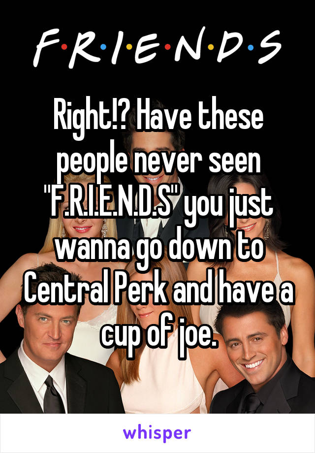 Right!? Have these people never seen "F.R.I.E.N.D.S" you just wanna go down to Central Perk and have a cup of joe.