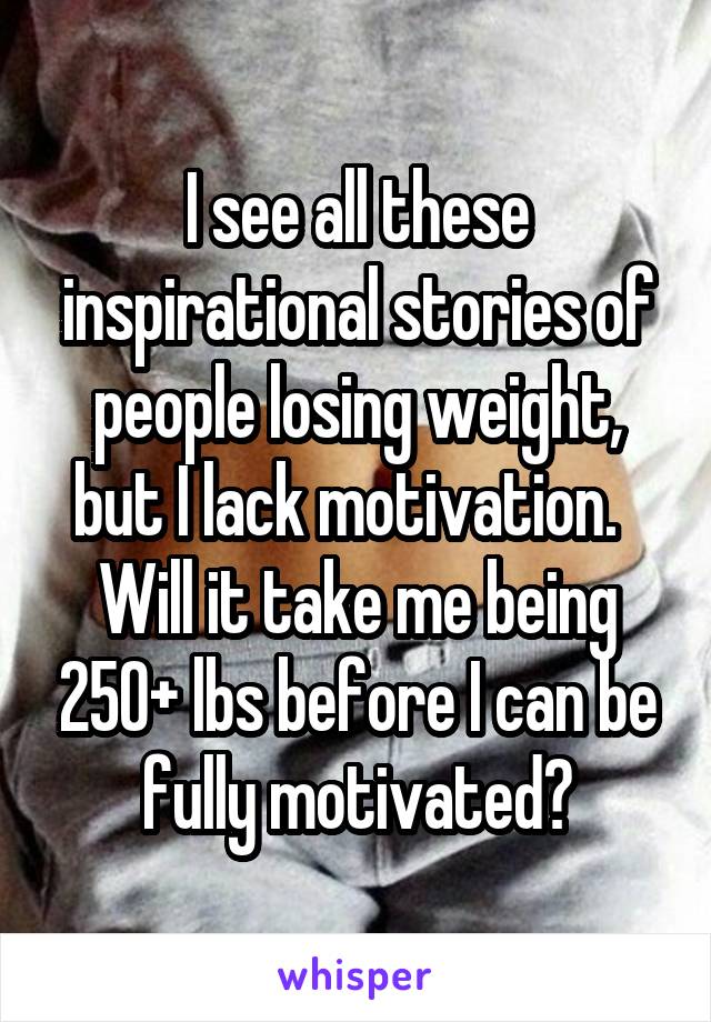 I see all these inspirational stories of people losing weight, but I lack motivation.  
Will it take me being 250+ lbs before I can be fully motivated?