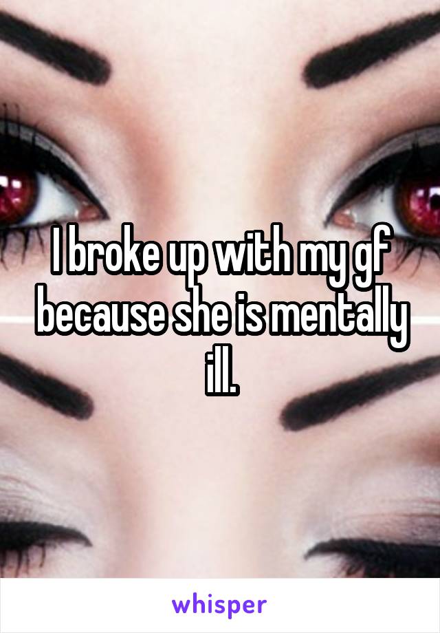 I broke up with my gf because she is mentally ill.