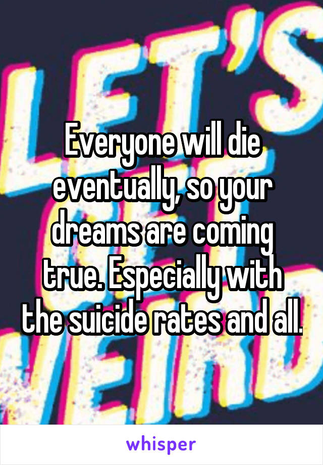 Everyone will die eventually, so your dreams are coming true. Especially with the suicide rates and all.