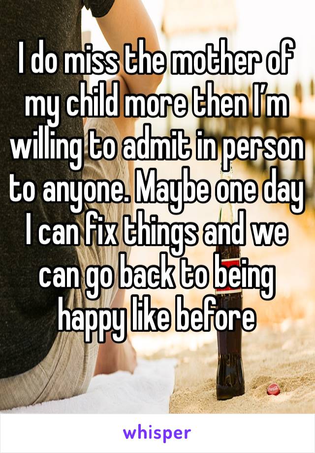 I do miss the mother of my child more then I’m willing to admit in person to anyone. Maybe one day I can fix things and we can go back to being happy like before