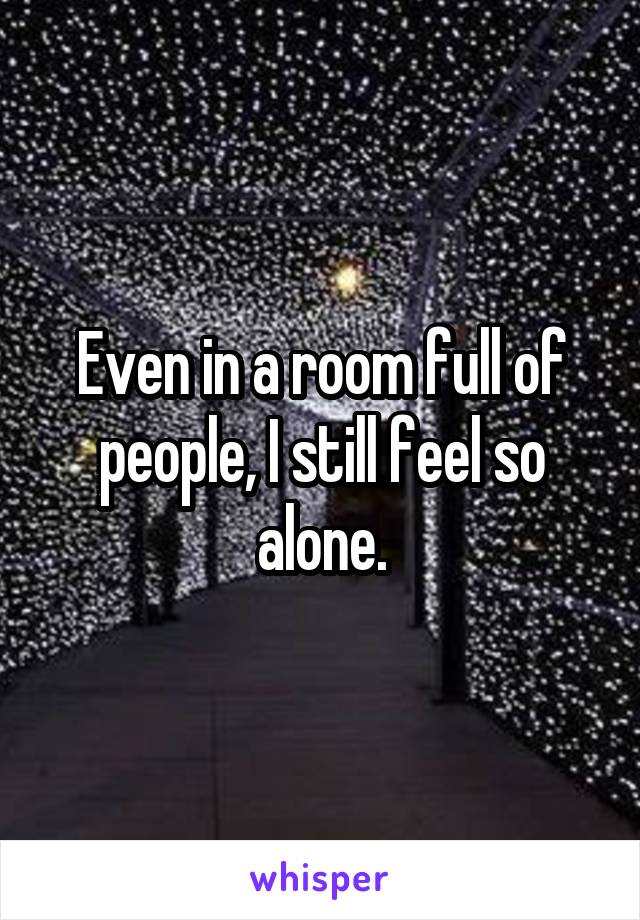 Even in a room full of people, I still feel so alone.