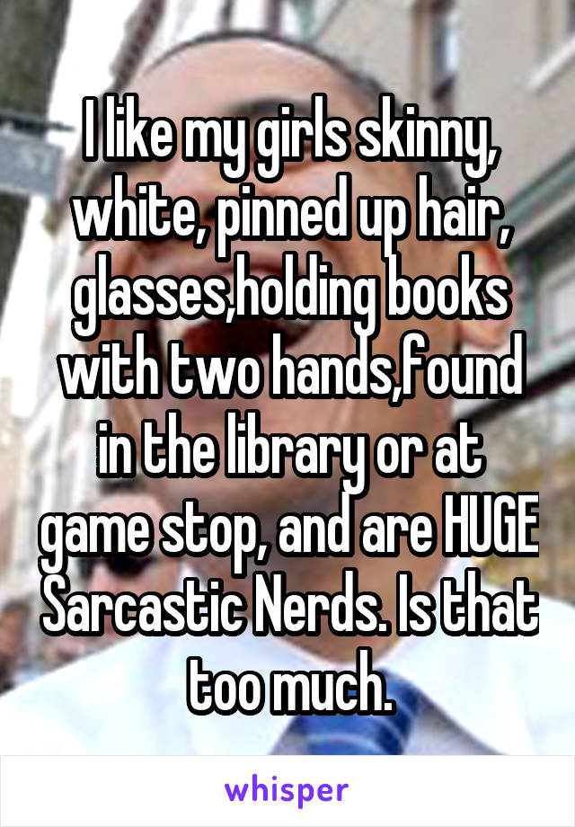 I like my girls skinny, white, pinned up hair, glasses,holding books with two hands,found in the library or at game stop, and are HUGE Sarcastic Nerds. Is that too much.