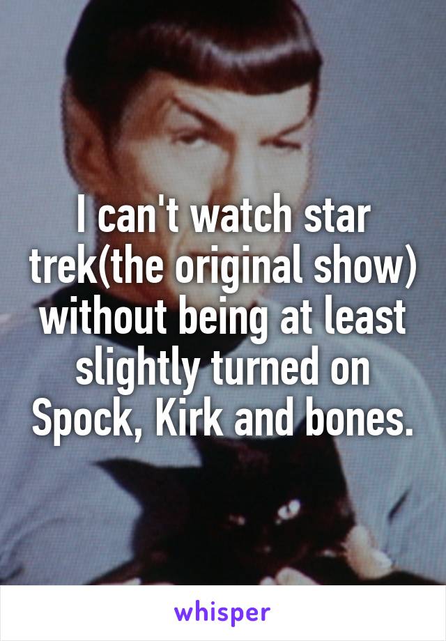 I can't watch star trek(the original show) without being at least slightly turned on Spock, Kirk and bones.
