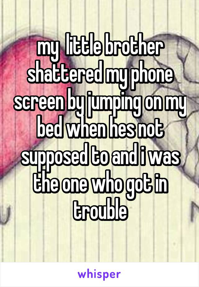 my  little brother shattered my phone screen by jumping on my bed when hes not supposed to and i was the one who got in trouble
