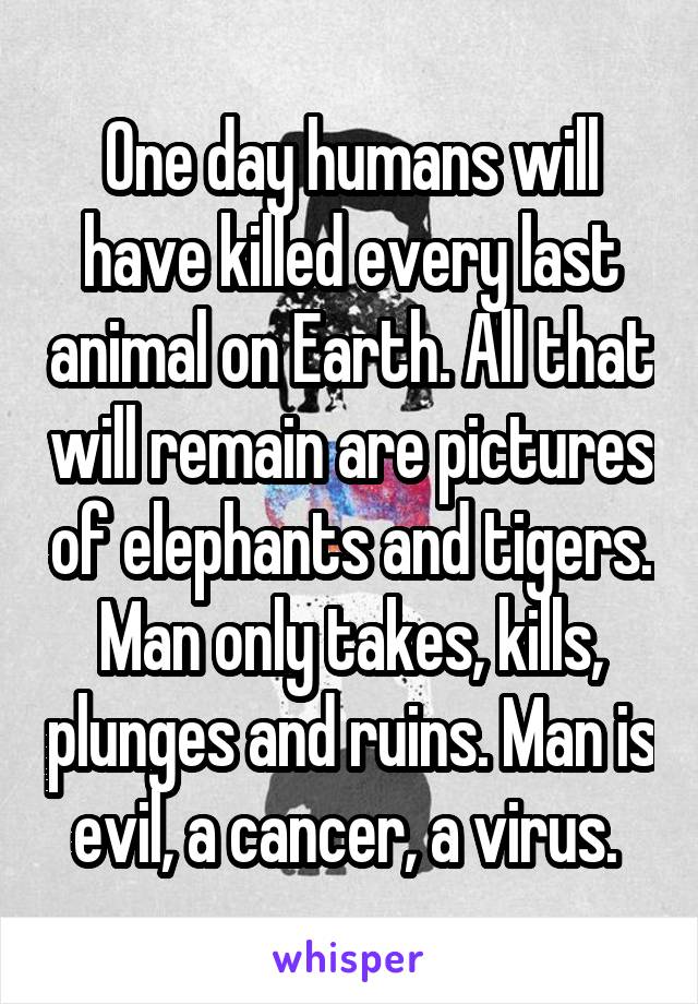 One day humans will have killed every last animal on Earth. All that will remain are pictures of elephants and tigers. Man only takes, kills, plunges and ruins. Man is evil, a cancer, a virus. 