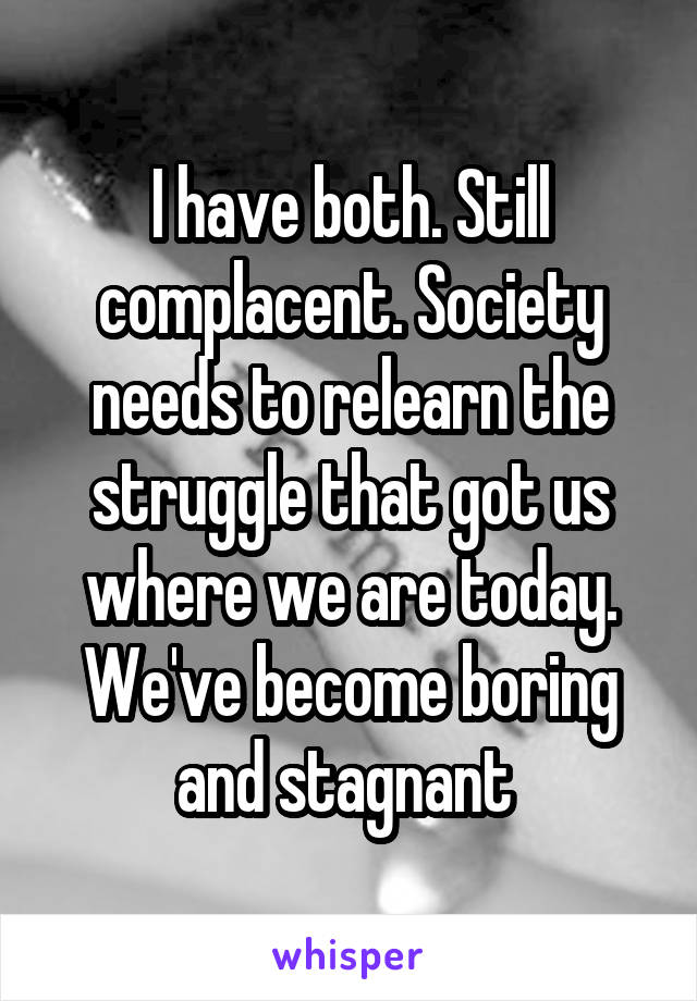 I have both. Still complacent. Society needs to relearn the struggle that got us where we are today. We've become boring and stagnant 