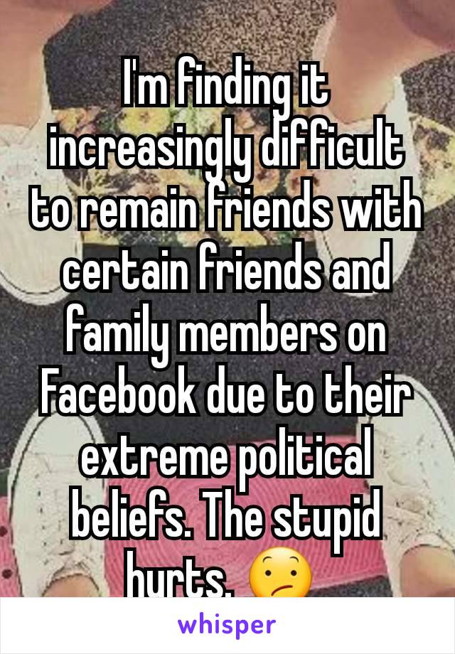 I'm finding it increasingly difficult to remain friends with certain friends and family members on Facebook due to their extreme political beliefs. The stupid hurts. 😕 
