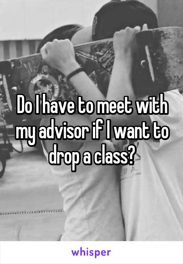 Do I have to meet with my advisor if I want to drop a class?