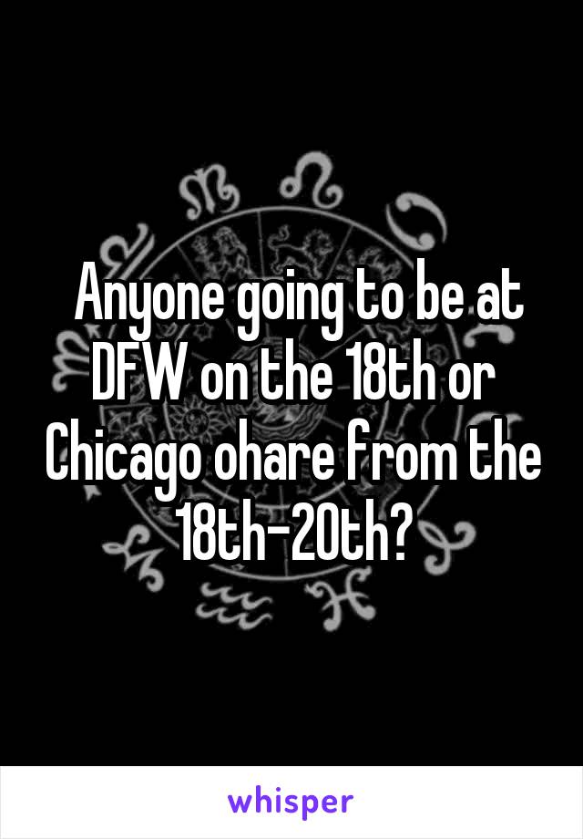  Anyone going to be at DFW on the 18th or Chicago ohare from the 18th-20th?