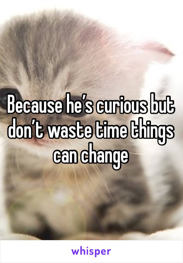 Because he’s curious but don’t waste time things can change 
