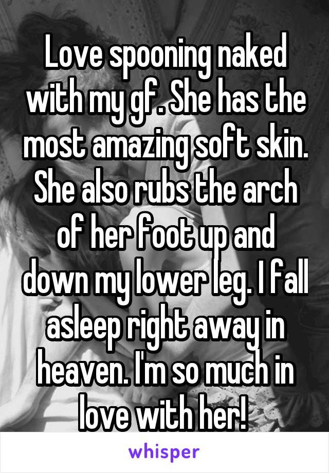 Love spooning naked with my gf. She has the most amazing soft skin. She also rubs the arch of her foot up and down my lower leg. I fall asleep right away in heaven. I'm so much in love with her! 