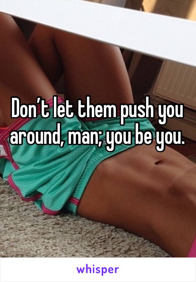 Don’t let them push you around, man; you be you.