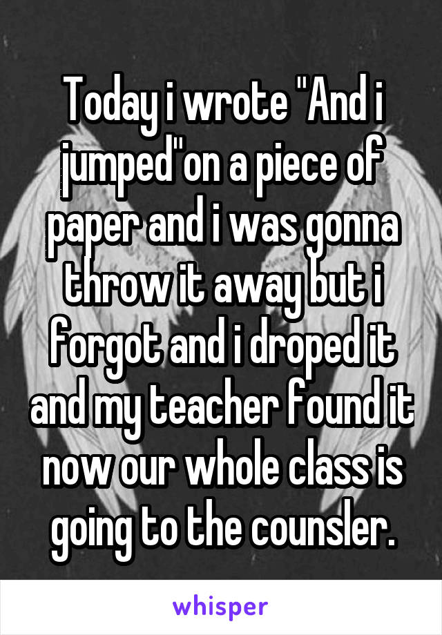Today i wrote "And i jumped"on a piece of paper and i was gonna throw it away but i forgot and i droped it and my teacher found it now our whole class is going to the counsler.