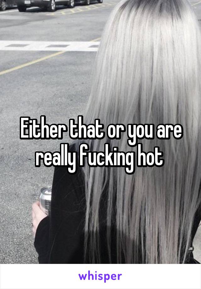 Either that or you are really fucking hot 