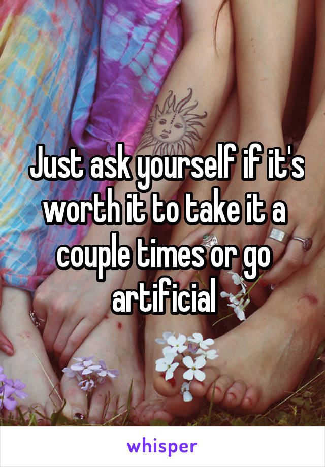  Just ask yourself if it's worth it to take it a couple times or go artificial