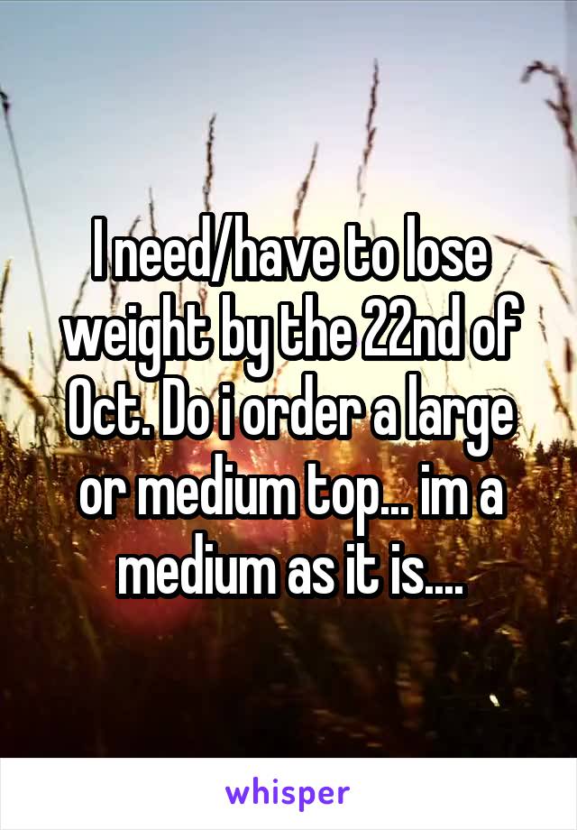 I need/have to lose weight by the 22nd of Oct. Do i order a large or medium top... im a medium as it is....