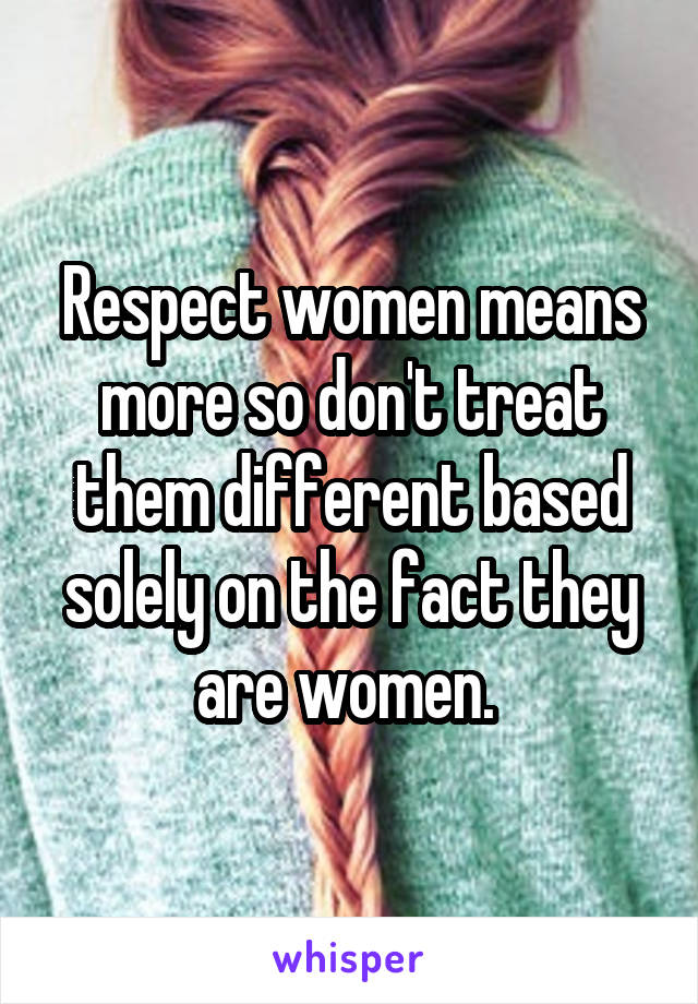 Respect women means more so don't treat them different based solely on the fact they are women. 