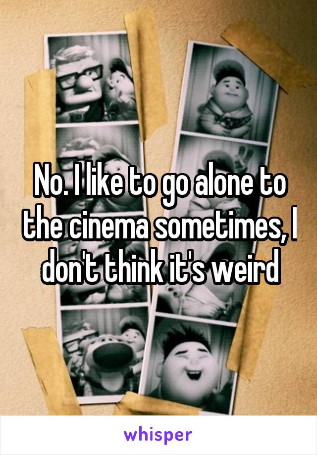 No. I like to go alone to the cinema sometimes, I don't think it's weird