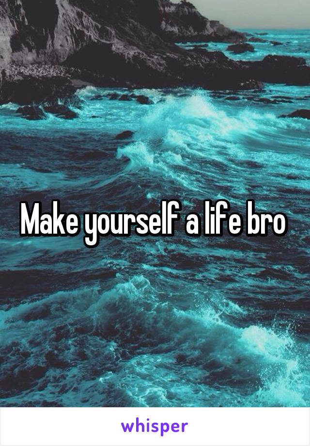 Make yourself a life bro 