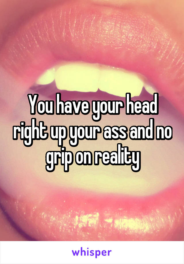 You have your head right up your ass and no grip on reality