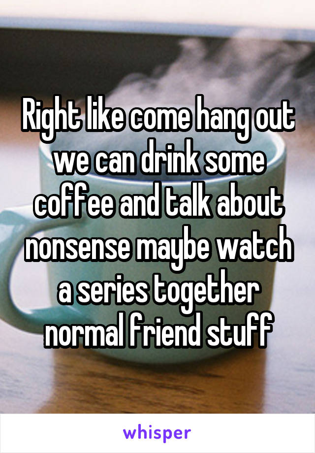 Right like come hang out we can drink some coffee and talk about nonsense maybe watch a series together normal friend stuff
