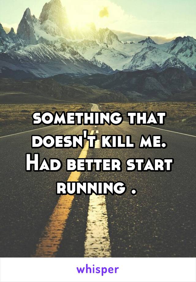 
something that doesn't kill me. Had better start running . 