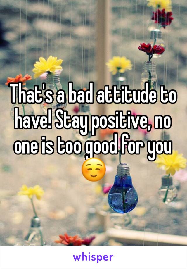 That's a bad attitude to have! Stay positive, no one is too good for you ☺️