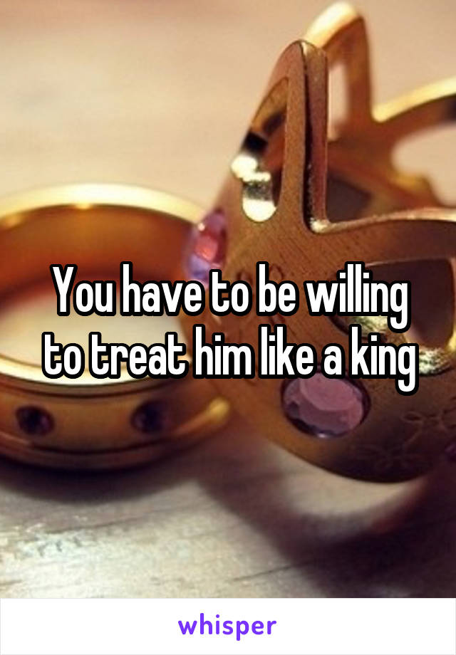 You have to be willing to treat him like a king