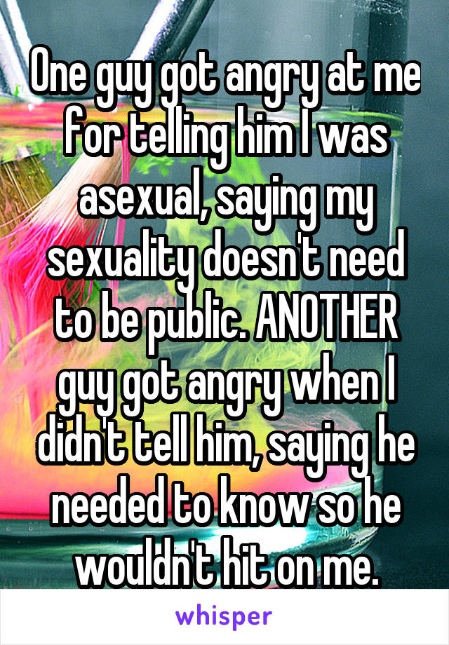 One guy got angry at me for telling him I was asexual, saying my sexuality doesn't need to be public. ANOTHER guy got angry when I didn't tell him, saying he needed to know so he wouldn't hit on me.