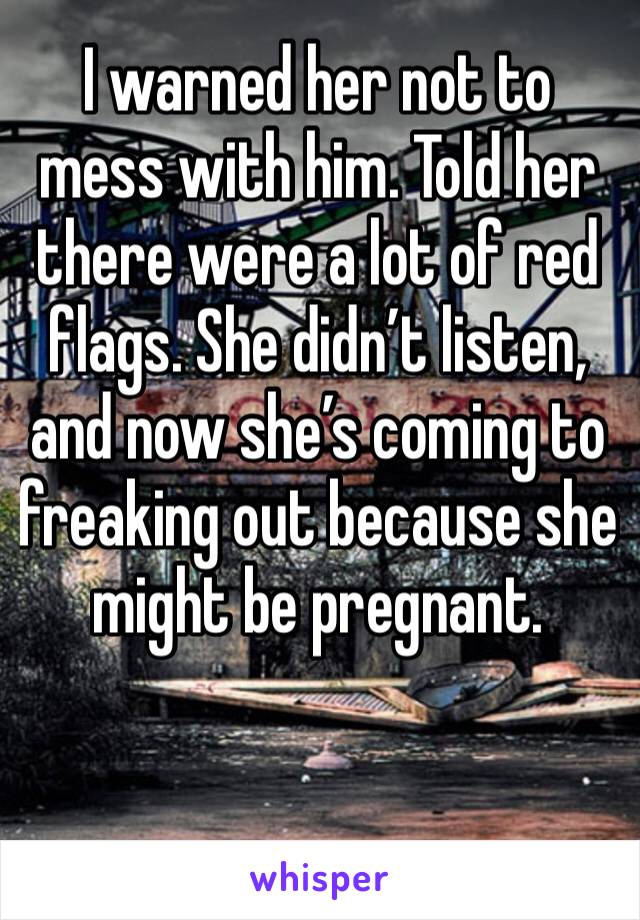 I warned her not to mess with him. Told her there were a lot of red flags. She didn’t listen, and now she’s coming to freaking out because she might be pregnant. 