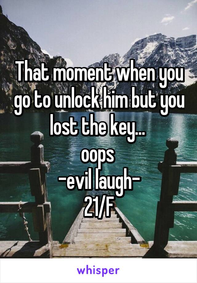 That moment when you go to unlock him but you lost the key... 
oops 
-evil laugh-
21/F