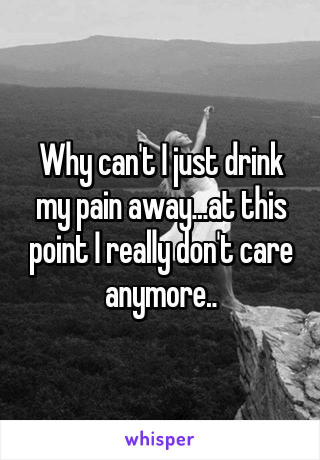 Why can't I just drink my pain away...at this point I really don't care anymore..