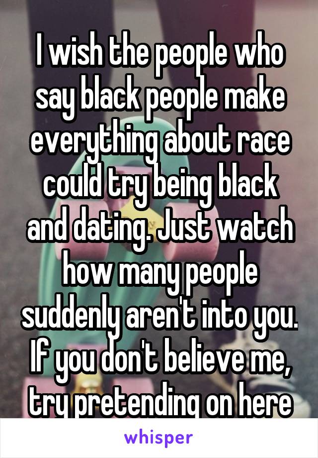 I wish the people who say black people make everything about race could try being black and dating. Just watch how many people suddenly aren't into you. If you don't believe me, try pretending on here